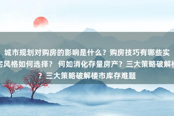 城市规划对购房的影响是什么？购房技巧有哪些实用建议？住宅风格如何选择？ 何如消化存量房产？三大策略破解楼市库存难题