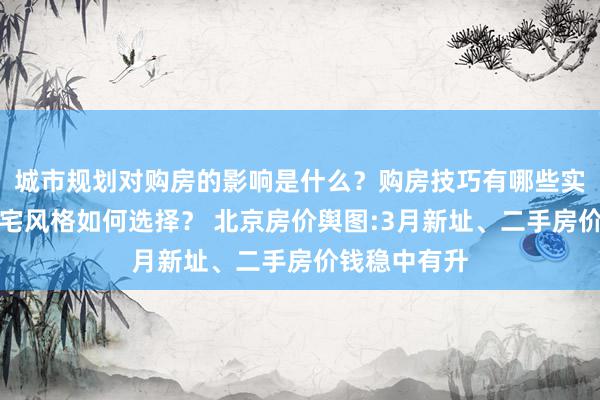 城市规划对购房的影响是什么？购房技巧有哪些实用建议？住宅风格如何选择？ 北京房价舆图:3月新址、二手房价钱稳中有升