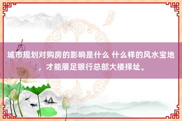 城市规划对购房的影响是什么 什么样的风水宝地，才能餍足银行总部大楼择址。