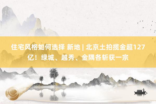 住宅风格如何选择 新地 | 北京土拍揽金超127亿！绿城、越秀、金隅各斩获一宗