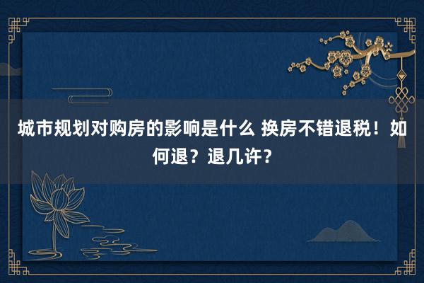 城市规划对购房的影响是什么 换房不错退税！如何退？退几许？