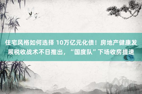 住宅风格如何选择 10万亿元化债！房地产健康发展税收战术不日推出，“国度队”下场收房提速