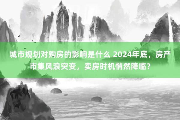 城市规划对购房的影响是什么 2024年底，房产市集风浪突变，卖房时机悄然降临？