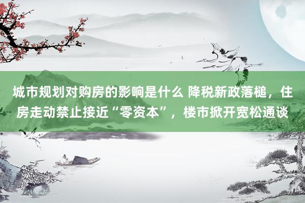 城市规划对购房的影响是什么 降税新政落槌，住房走动禁止接近“零资本”，楼市掀开宽松通谈