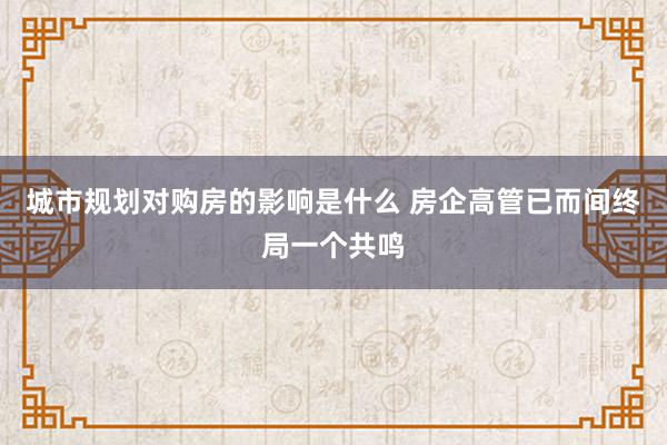 城市规划对购房的影响是什么 房企高管已而间终局一个共鸣