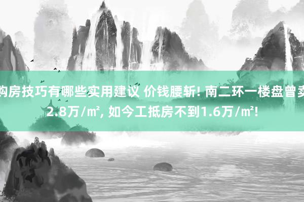 购房技巧有哪些实用建议 价钱腰斩! 南二环一楼盘曾卖2.8万/㎡, 如今工抵房不到1.6万/㎡!