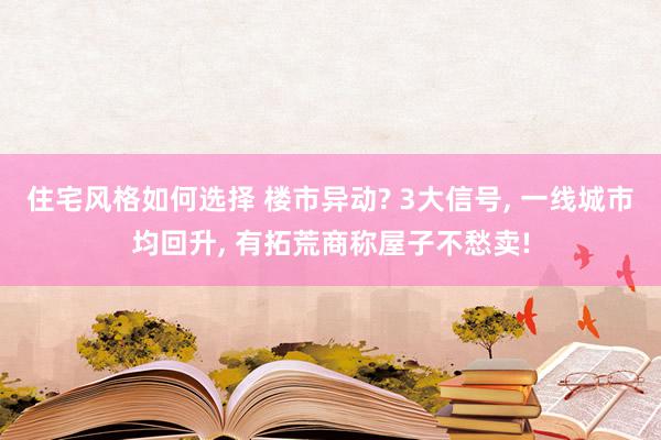 住宅风格如何选择 楼市异动? 3大信号, 一线城市均回升, 有拓荒商称屋子不愁卖!