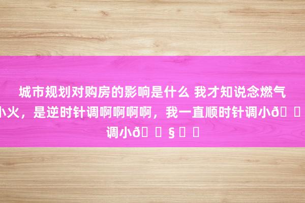 城市规划对购房的影响是什么 我才知说念燃气灶调小火，是逆时针调啊啊啊啊，我一直顺时针调小😧 ​​