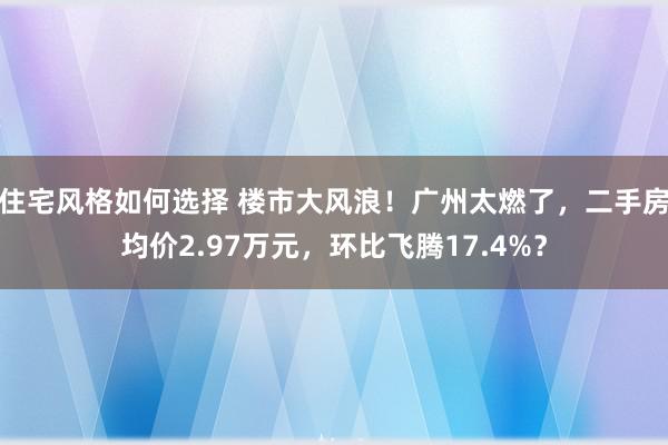 住宅风格如何选择 楼市大风浪！广州太燃了，二手房均价2.97万元，环比飞腾17.4%？