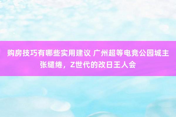 购房技巧有哪些实用建议 广州超等电竞公园城主张缱绻，Z世代的改日王人会