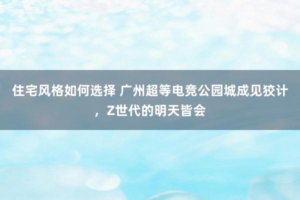 住宅风格如何选择 广州超等电竞公园城成见狡计，Z世代的明天皆会