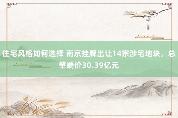 住宅风格如何选择 南京挂牌出让14宗涉宅地块，总肇端价30.39亿元