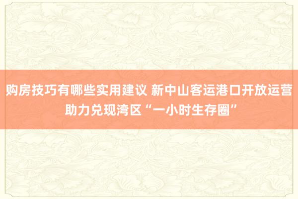 购房技巧有哪些实用建议 新中山客运港口开放运营 助力兑现湾区“一小时生存圈”