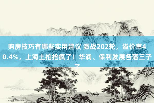 购房技巧有哪些实用建议 激战202轮，溢价率40.4%，上海土拍抢疯了！华润、保利发展各落三子