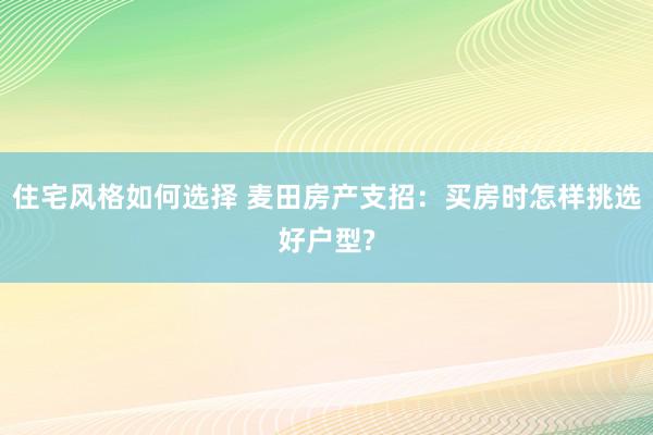 住宅风格如何选择 麦田房产支招：买房时怎样挑选好户型?