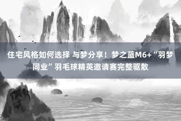 住宅风格如何选择 与梦分享！梦之蓝M6+“羽梦同业”羽毛球精英邀请赛完整驱散