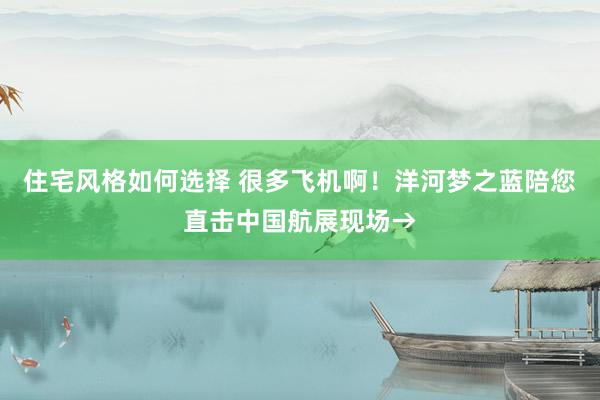 住宅风格如何选择 很多飞机啊！洋河梦之蓝陪您直击中国航展现场→