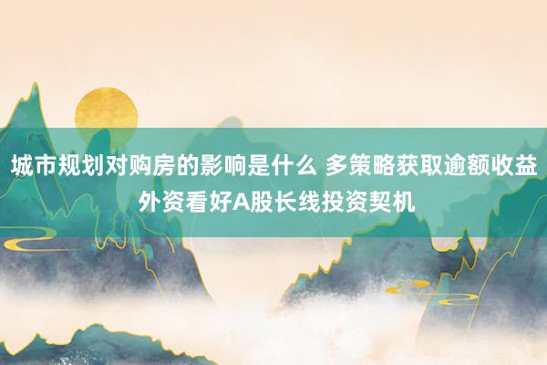 城市规划对购房的影响是什么 多策略获取逾额收益 外资看好A股长线投资契机