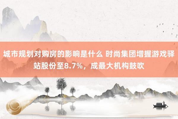 城市规划对购房的影响是什么 时尚集团增握游戏驿站股份至8.7%，成最大机构鼓吹