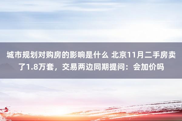 城市规划对购房的影响是什么 北京11月二手房卖了1.8万套，交易两边同期提问：会加价吗