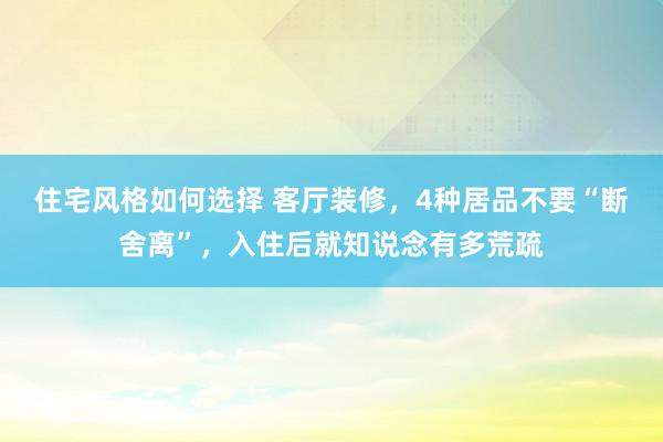 住宅风格如何选择 客厅装修，4种居品不要“断舍离”，入住后就知说念有多荒疏