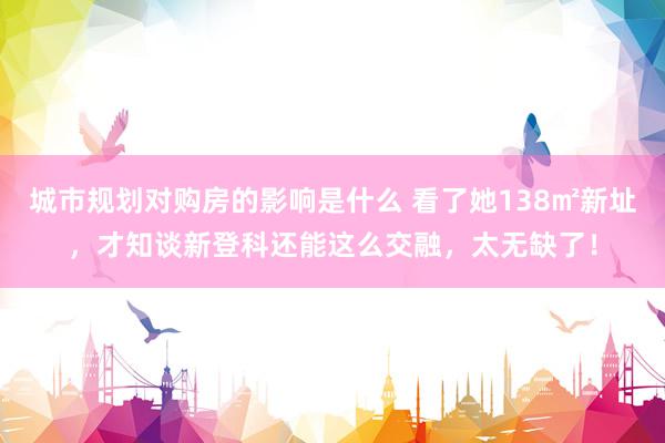 城市规划对购房的影响是什么 看了她138㎡新址，才知谈新登科还能这么交融，太无缺了！