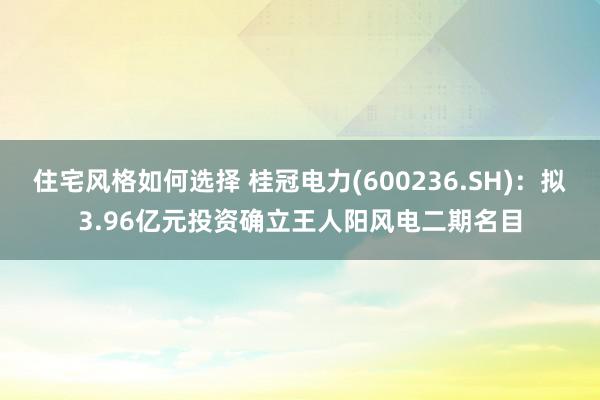 住宅风格如何选择 桂冠电力(600236.SH)：拟3.96亿元投资确立王人阳风电二期名目