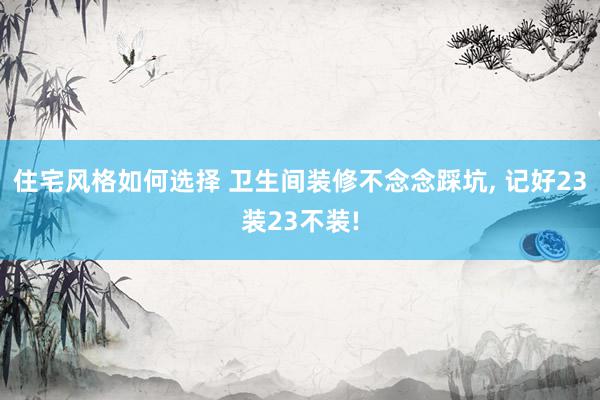 住宅风格如何选择 卫生间装修不念念踩坑, 记好23装23不装!