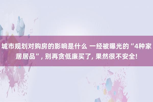 城市规划对购房的影响是什么 一经被曝光的“4种家居居品”, 别再贪低廉买了, 果然很不安全!