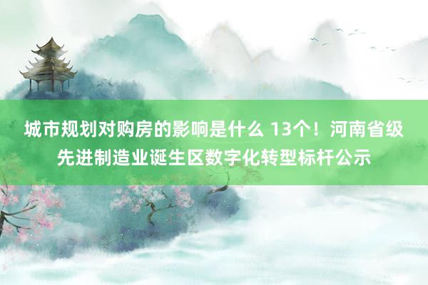 城市规划对购房的影响是什么 13个！河南省级先进制造业诞生区数字化转型标杆公示