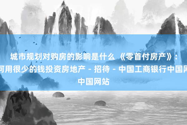 城市规划对购房的影响是什么 《零首付房产》：若何用很少的钱投资房地产－招待－中国工商银行中国网站