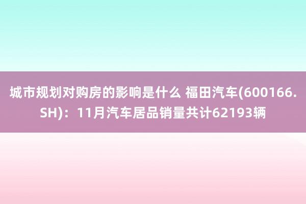 城市规划对购房的影响是什么 福田汽车(600166.SH)：11月汽车居品销量共计62193辆