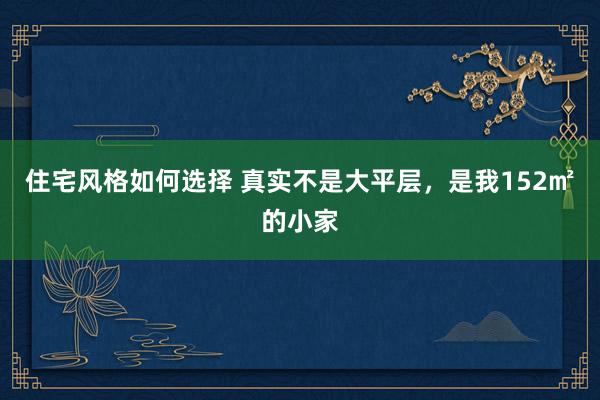 住宅风格如何选择 真实不是大平层，是我152㎡的小家