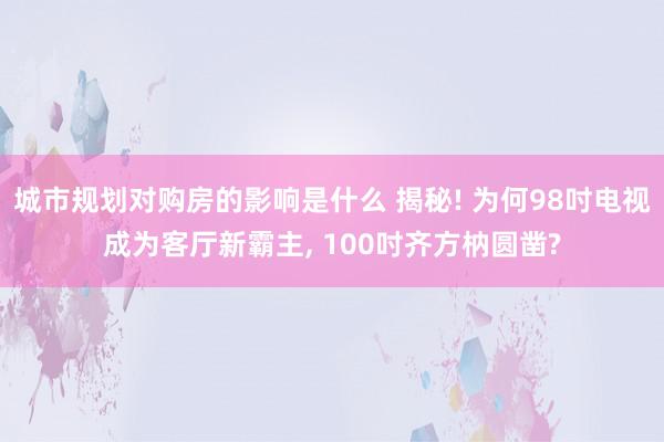 城市规划对购房的影响是什么 揭秘! 为何98吋电视成为客厅新霸主, 100吋齐方枘圆凿?