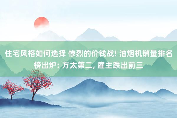 住宅风格如何选择 惨烈的价钱战! 油烟机销量排名榜出炉: 方太第二, 雇主跌出前三