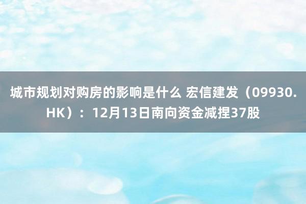 城市规划对购房的影响是什么 宏信建发（09930.HK）：12月13日南向资金减捏37股