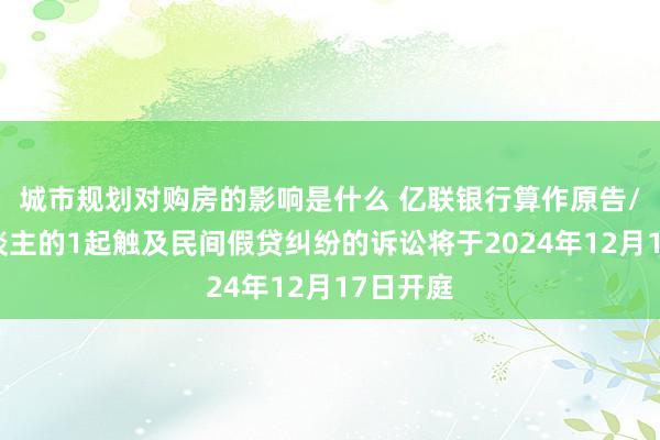 城市规划对购房的影响是什么 亿联银行算作原告/上诉东谈主的1起触及民间假贷纠纷的诉讼将于2024年12月17日开庭