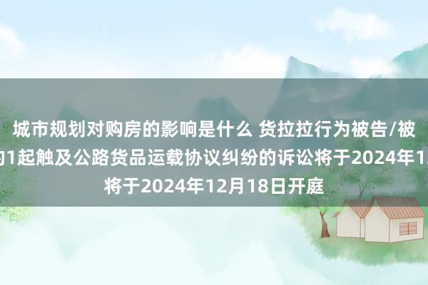 城市规划对购房的影响是什么 货拉拉行为被告/被上诉东谈主的1起触及公路货品运载协议纠纷的诉讼将于2024年12月18日开庭