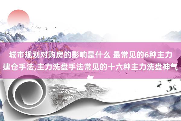 城市规划对购房的影响是什么 最常见的6种主力建仓手法,主力洗盘手法常见的十六种主力洗盘神气