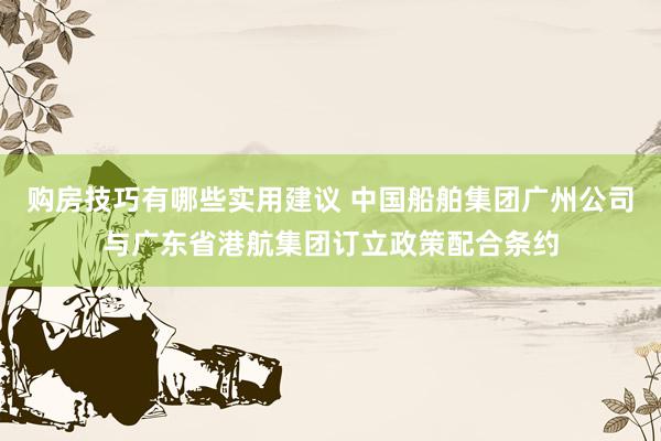 购房技巧有哪些实用建议 中国船舶集团广州公司与广东省港航集团订立政策配合条约