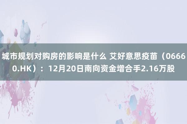 城市规划对购房的影响是什么 艾好意思疫苗（06660.HK）：12月20日南向资金增合手2.16万股