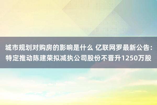 城市规划对购房的影响是什么 亿联网罗最新公告：特定推动陈建荣拟减执公司股份不晋升1250万股