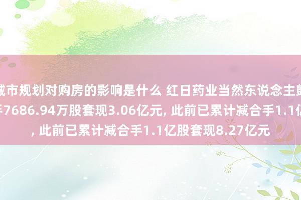 城市规划对购房的影响是什么 红日药业当然东说念主鼓动姚小青拟减合手7686.94万股套现3.06亿元, 此前已累计减合手1.1亿股套现8.27亿元