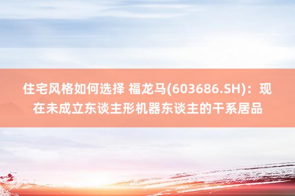 住宅风格如何选择 福龙马(603686.SH)：现在未成立东谈主形机器东谈主的干系居品