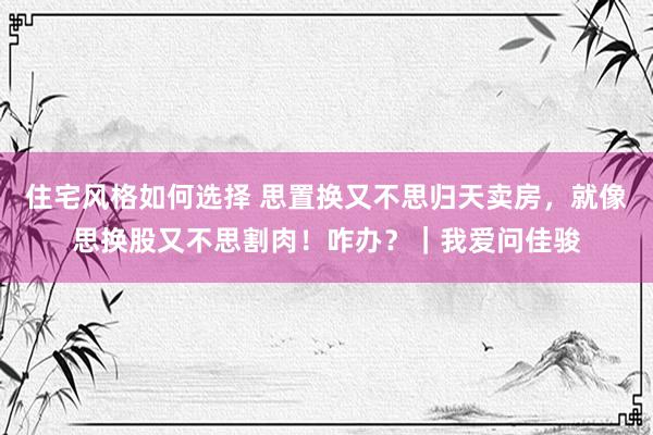 住宅风格如何选择 思置换又不思归天卖房，就像思换股又不思割肉！咋办？｜我爱问佳骏