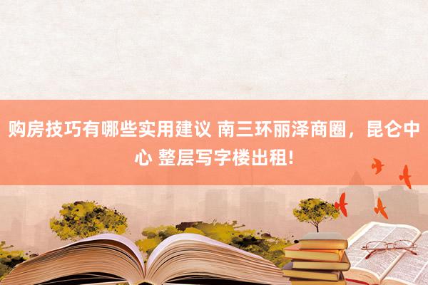 购房技巧有哪些实用建议 南三环丽泽商圈，昆仑中心 整层写字楼出租!