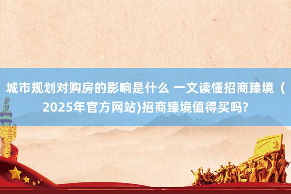 城市规划对购房的影响是什么 一文读懂招商臻境（2025年官方网站)招商臻境值得买吗?