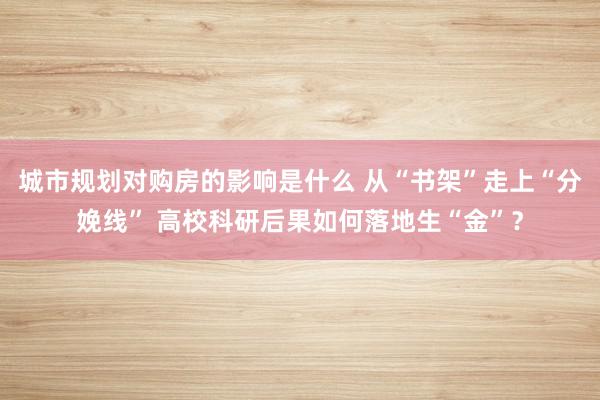 城市规划对购房的影响是什么 从“书架”走上“分娩线” 高校科研后果如何落地生“金”？