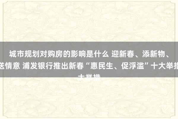 城市规划对购房的影响是什么 迎新春、添新物、送情意 浦发银行推出新春“惠民生、促浮滥”十大举措