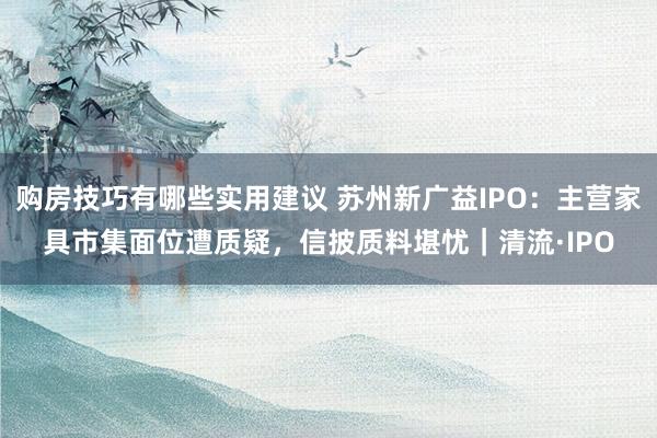 购房技巧有哪些实用建议 苏州新广益IPO：主营家具市集面位遭质疑，信披质料堪忧｜清流·IPO